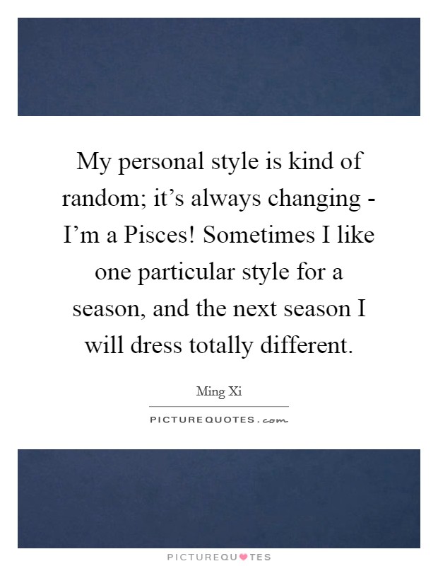 My personal style is kind of random; it's always changing - I'm a Pisces! Sometimes I like one particular style for a season, and the next season I will dress totally different. Picture Quote #1