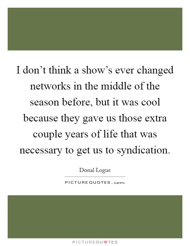 I don't think a show's ever changed networks in the middle of the season before, but it was cool because they gave us those extra couple years of life that was necessary to get us to syndication. Picture Quote #1
