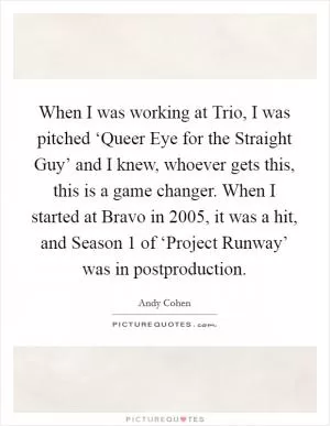 When I was working at Trio, I was pitched ‘Queer Eye for the Straight Guy’ and I knew, whoever gets this, this is a game changer. When I started at Bravo in 2005, it was a hit, and Season 1 of ‘Project Runway’ was in postproduction Picture Quote #1