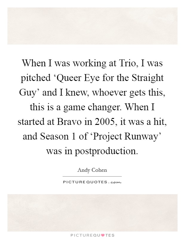 When I was working at Trio, I was pitched ‘Queer Eye for the Straight Guy' and I knew, whoever gets this, this is a game changer. When I started at Bravo in 2005, it was a hit, and Season 1 of ‘Project Runway' was in postproduction. Picture Quote #1