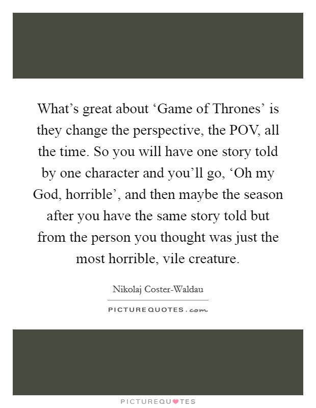 What's great about ‘Game of Thrones' is they change the perspective, the POV, all the time. So you will have one story told by one character and you'll go, ‘Oh my God, horrible', and then maybe the season after you have the same story told but from the person you thought was just the most horrible, vile creature. Picture Quote #1