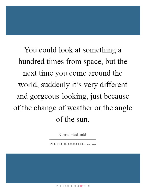 You could look at something a hundred times from space, but the next time you come around the world, suddenly it's very different and gorgeous-looking, just because of the change of weather or the angle of the sun. Picture Quote #1