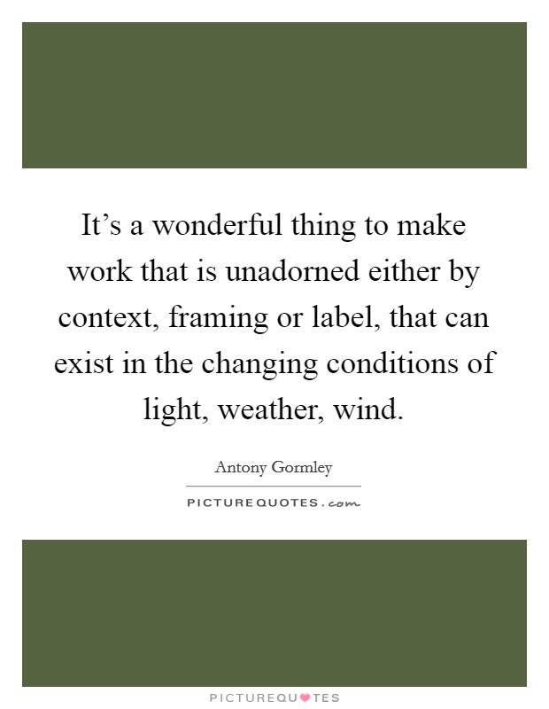 It's a wonderful thing to make work that is unadorned either by context, framing or label, that can exist in the changing conditions of light, weather, wind. Picture Quote #1