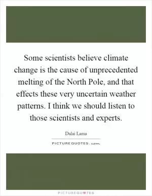 Some scientists believe climate change is the cause of unprecedented melting of the North Pole, and that effects these very uncertain weather patterns. I think we should listen to those scientists and experts Picture Quote #1