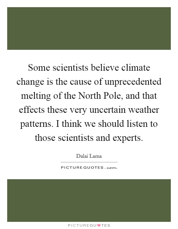 Some scientists believe climate change is the cause of unprecedented melting of the North Pole, and that effects these very uncertain weather patterns. I think we should listen to those scientists and experts. Picture Quote #1