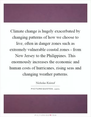 Climate change is hugely exacerbated by changing patterns of how we choose to live, often in danger zones such as extremely vulnerable coastal zones - from New Jersey to the Philippines. This enormously increases the economic and human costs of hurricanes, rising seas and changing weather patterns Picture Quote #1