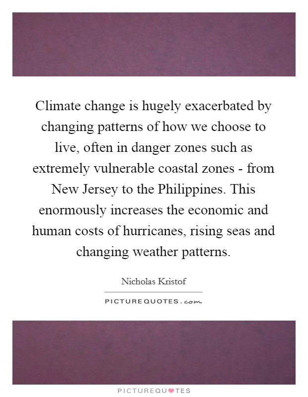 Climate change is hugely exacerbated by changing patterns of how we choose to live, often in danger zones such as extremely vulnerable coastal zones - from New Jersey to the Philippines. This enormously increases the economic and human costs of hurricanes, rising seas and changing weather patterns. Picture Quote #1