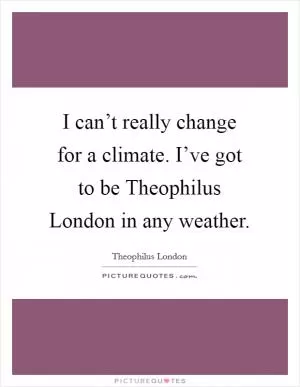 I can’t really change for a climate. I’ve got to be Theophilus London in any weather Picture Quote #1
