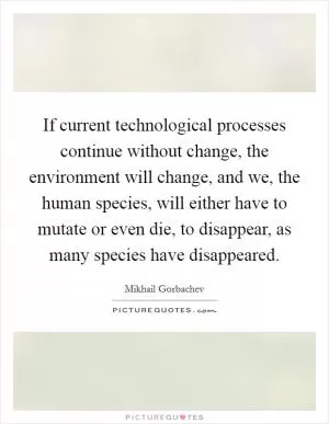 If current technological processes continue without change, the environment will change, and we, the human species, will either have to mutate or even die, to disappear, as many species have disappeared Picture Quote #1