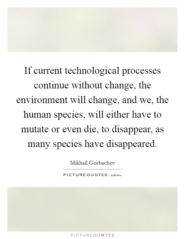If current technological processes continue without change, the environment will change, and we, the human species, will either have to mutate or even die, to disappear, as many species have disappeared. Picture Quote #1