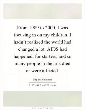 From 1989 to 2000, I was focusing in on my children. I hadn’t realized the world had changed a lot. AIDS had happened, for starters, and so many people in the arts died or were affected Picture Quote #1
