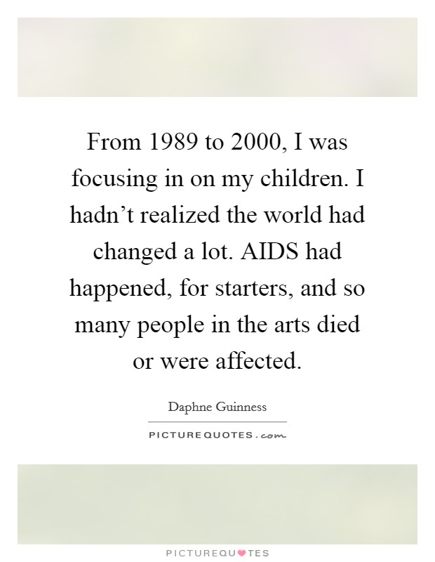 From 1989 to 2000, I was focusing in on my children. I hadn't realized the world had changed a lot. AIDS had happened, for starters, and so many people in the arts died or were affected. Picture Quote #1