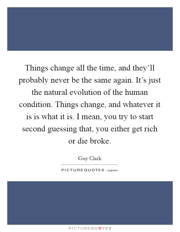 Things change all the time, and they'll probably never be the same again. It's just the natural evolution of the human condition. Things change, and whatever it is is what it is. I mean, you try to start second guessing that, you either get rich or die broke. Picture Quote #1