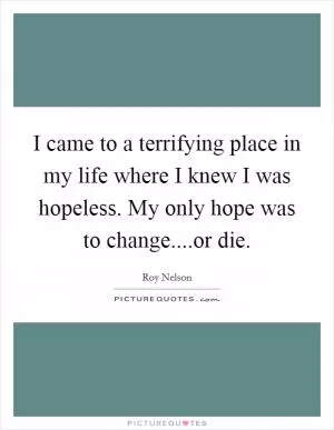 I came to a terrifying place in my life where I knew I was hopeless. My only hope was to change....or die Picture Quote #1