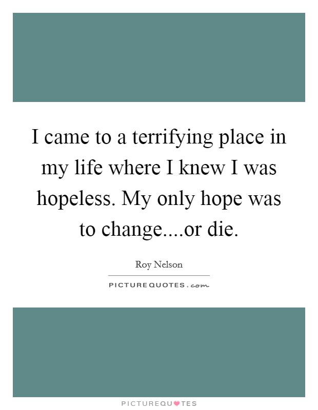 I came to a terrifying place in my life where I knew I was hopeless. My only hope was to change....or die. Picture Quote #1