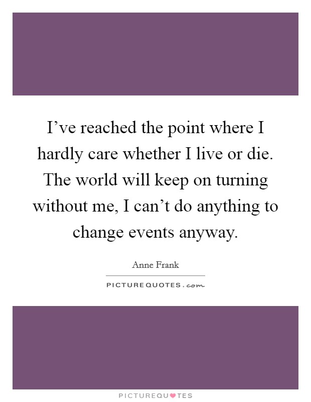 I've reached the point where I hardly care whether I live or die. The world will keep on turning without me, I can't do anything to change events anyway. Picture Quote #1