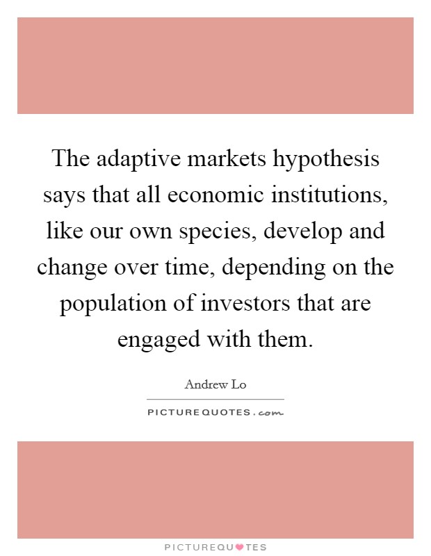 The adaptive markets hypothesis says that all economic institutions, like our own species, develop and change over time, depending on the population of investors that are engaged with them. Picture Quote #1