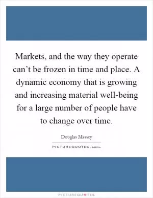 Markets, and the way they operate can’t be frozen in time and place. A dynamic economy that is growing and increasing material well-being for a large number of people have to change over time Picture Quote #1
