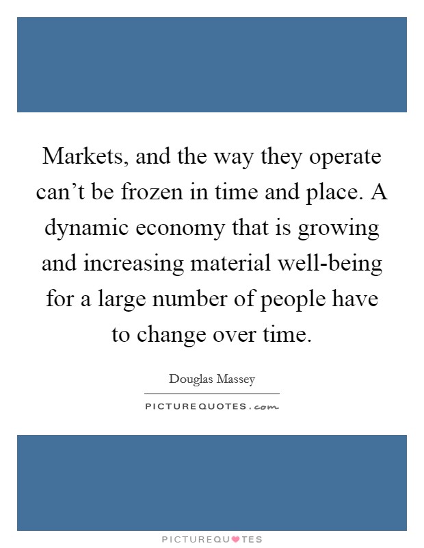 Markets, and the way they operate can't be frozen in time and place. A dynamic economy that is growing and increasing material well-being for a large number of people have to change over time. Picture Quote #1