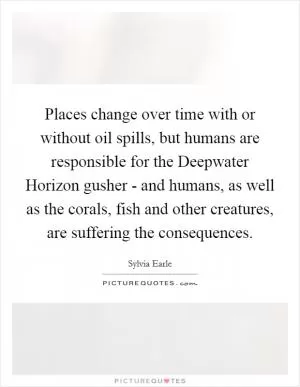 Places change over time with or without oil spills, but humans are responsible for the Deepwater Horizon gusher - and humans, as well as the corals, fish and other creatures, are suffering the consequences Picture Quote #1