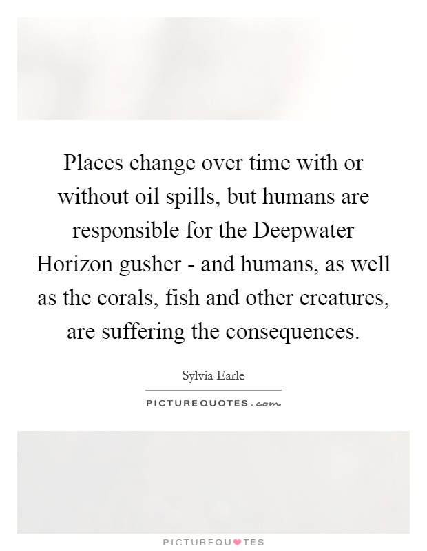 Places change over time with or without oil spills, but humans are responsible for the Deepwater Horizon gusher - and humans, as well as the corals, fish and other creatures, are suffering the consequences. Picture Quote #1