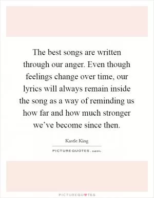 The best songs are written through our anger. Even though feelings change over time, our lyrics will always remain inside the song as a way of reminding us how far and how much stronger we’ve become since then Picture Quote #1
