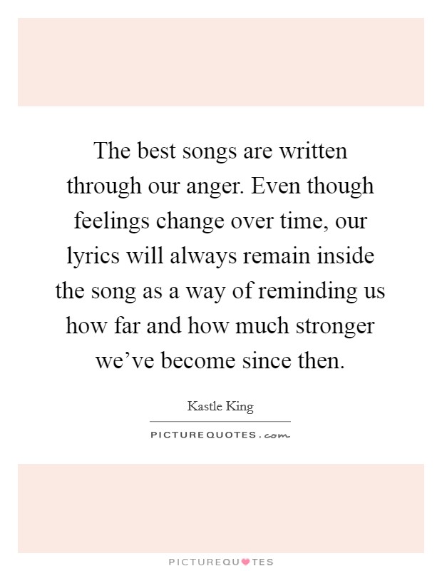 The best songs are written through our anger. Even though feelings change over time, our lyrics will always remain inside the song as a way of reminding us how far and how much stronger we've become since then. Picture Quote #1