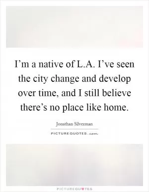 I’m a native of L.A. I’ve seen the city change and develop over time, and I still believe there’s no place like home Picture Quote #1