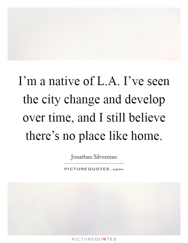 I'm a native of L.A. I've seen the city change and develop over time, and I still believe there's no place like home. Picture Quote #1