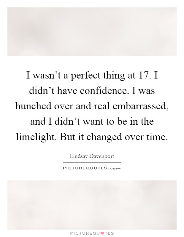 I wasn't a perfect thing at 17. I didn't have confidence. I was hunched over and real embarrassed, and I didn't want to be in the limelight. But it changed over time. Picture Quote #1