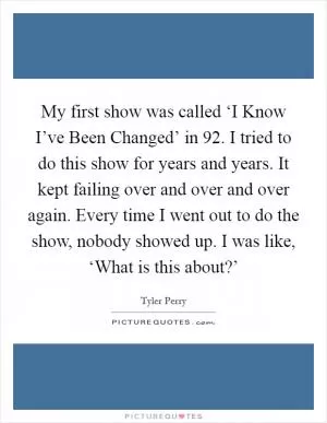 My first show was called ‘I Know I’ve Been Changed’ in  92. I tried to do this show for years and years. It kept failing over and over and over again. Every time I went out to do the show, nobody showed up. I was like, ‘What is this about?’ Picture Quote #1