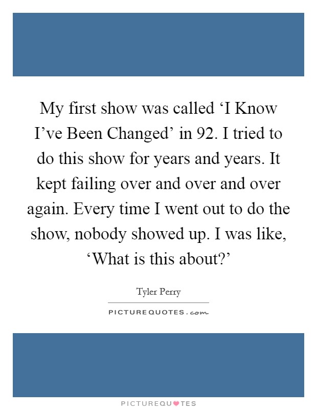 My first show was called ‘I Know I've Been Changed' in  92. I tried to do this show for years and years. It kept failing over and over and over again. Every time I went out to do the show, nobody showed up. I was like, ‘What is this about?' Picture Quote #1