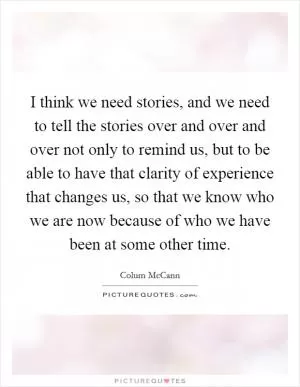 I think we need stories, and we need to tell the stories over and over and over not only to remind us, but to be able to have that clarity of experience that changes us, so that we know who we are now because of who we have been at some other time Picture Quote #1