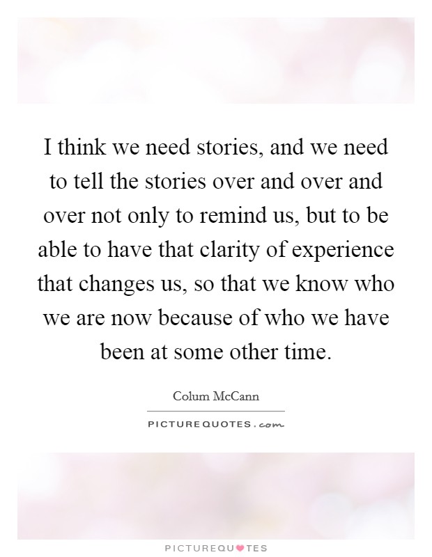 I think we need stories, and we need to tell the stories over and over and over not only to remind us, but to be able to have that clarity of experience that changes us, so that we know who we are now because of who we have been at some other time. Picture Quote #1