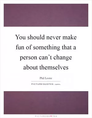 You should never make fun of something that a person can’t change about themselves Picture Quote #1