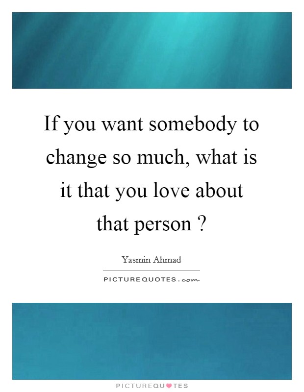 If you want somebody to change so much, what is it that you love about that person ? Picture Quote #1