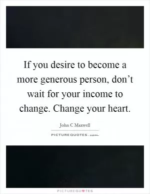 If you desire to become a more generous person, don’t wait for your income to change. Change your heart Picture Quote #1