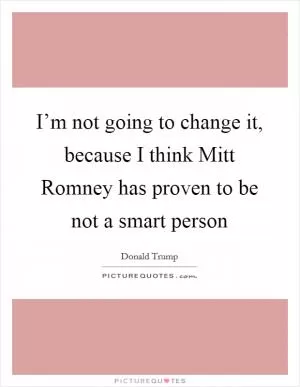 I’m not going to change it, because I think Mitt Romney has proven to be not a smart person Picture Quote #1
