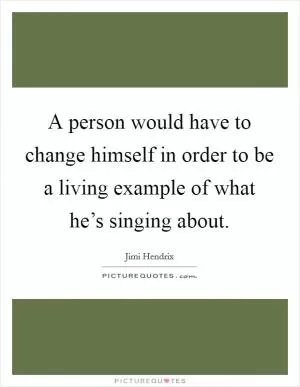 A person would have to change himself in order to be a living example of what he’s singing about Picture Quote #1