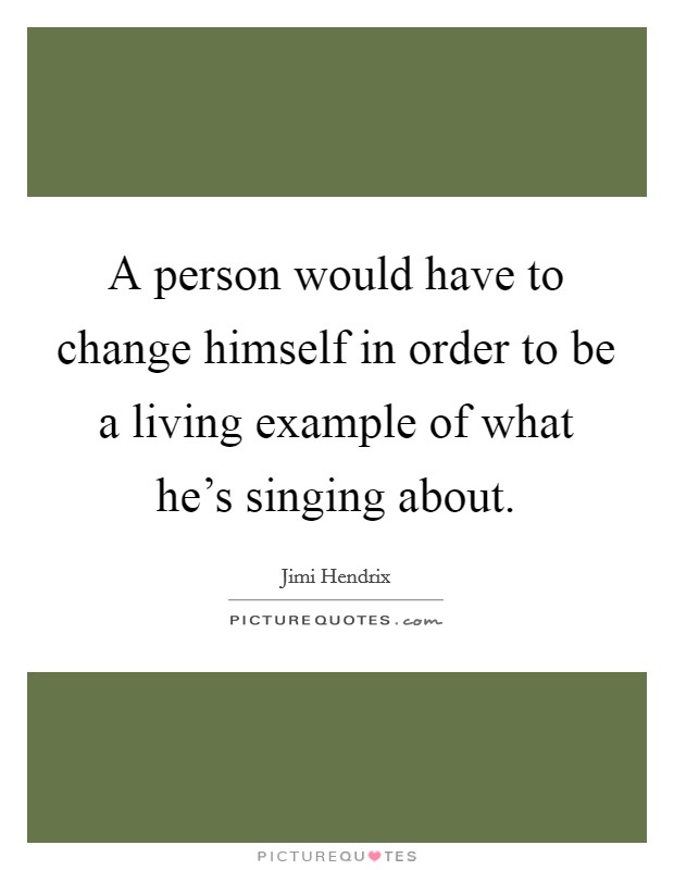 A person would have to change himself in order to be a living example of what he's singing about. Picture Quote #1