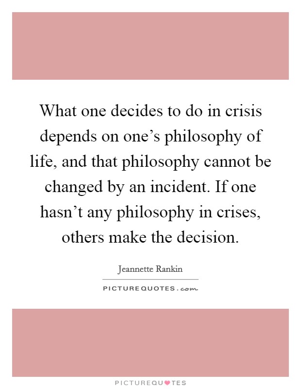 What one decides to do in crisis depends on one's philosophy of life, and that philosophy cannot be changed by an incident. If one hasn't any philosophy in crises, others make the decision. Picture Quote #1
