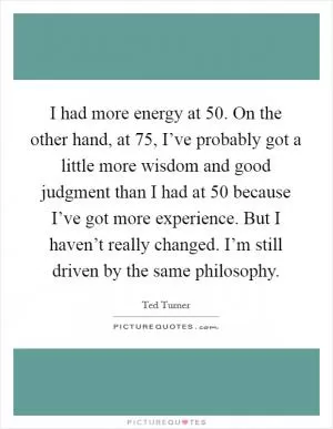 I had more energy at 50. On the other hand, at 75, I’ve probably got a little more wisdom and good judgment than I had at 50 because I’ve got more experience. But I haven’t really changed. I’m still driven by the same philosophy Picture Quote #1