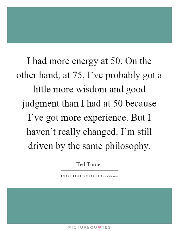 I had more energy at 50. On the other hand, at 75, I've probably got a little more wisdom and good judgment than I had at 50 because I've got more experience. But I haven't really changed. I'm still driven by the same philosophy. Picture Quote #1