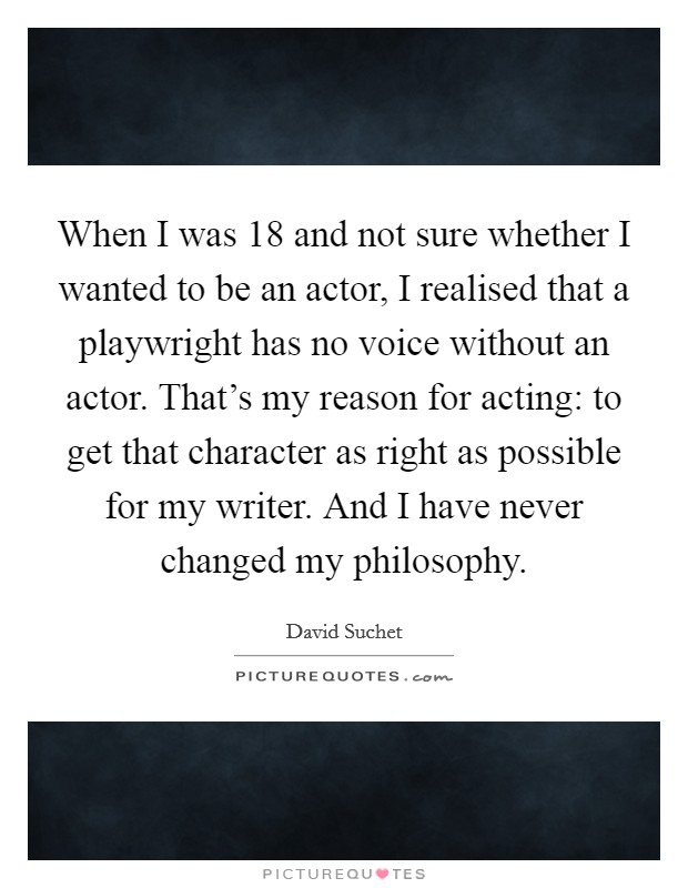 When I was 18 and not sure whether I wanted to be an actor, I realised that a playwright has no voice without an actor. That's my reason for acting: to get that character as right as possible for my writer. And I have never changed my philosophy. Picture Quote #1