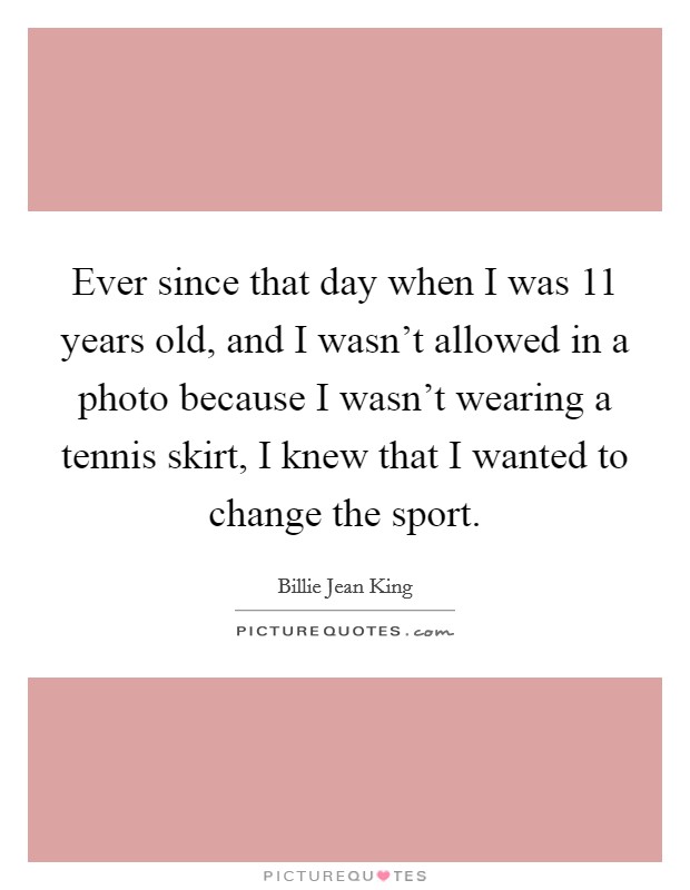 Ever since that day when I was 11 years old, and I wasn't allowed in a photo because I wasn't wearing a tennis skirt, I knew that I wanted to change the sport. Picture Quote #1