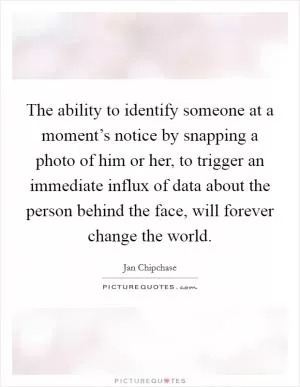 The ability to identify someone at a moment’s notice by snapping a photo of him or her, to trigger an immediate influx of data about the person behind the face, will forever change the world Picture Quote #1