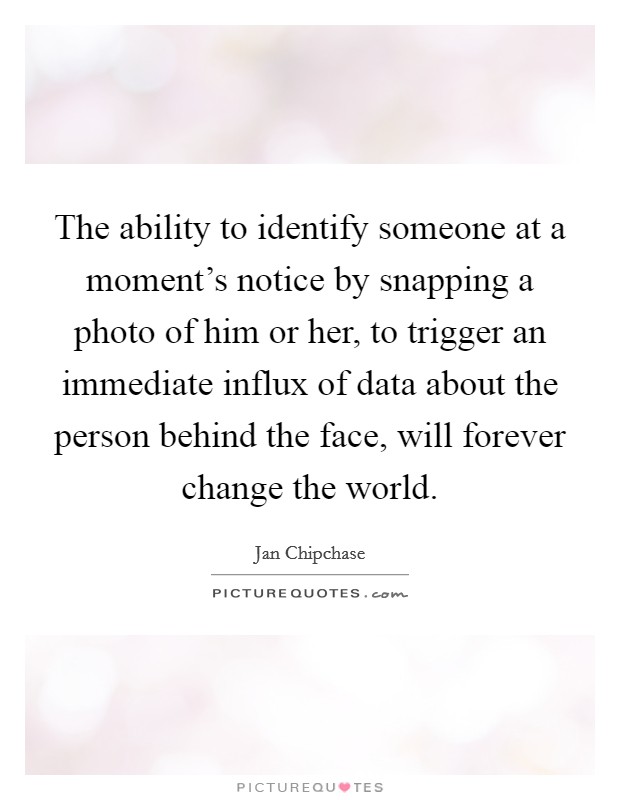 The ability to identify someone at a moment's notice by snapping a photo of him or her, to trigger an immediate influx of data about the person behind the face, will forever change the world. Picture Quote #1