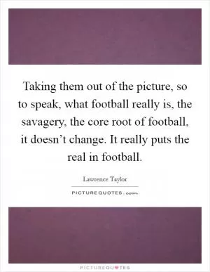 Taking them out of the picture, so to speak, what football really is, the savagery, the core root of football, it doesn’t change. It really puts the real in football Picture Quote #1