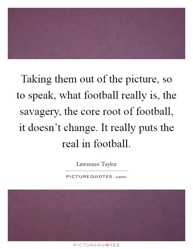 Taking them out of the picture, so to speak, what football really is, the savagery, the core root of football, it doesn't change. It really puts the real in football. Picture Quote #1