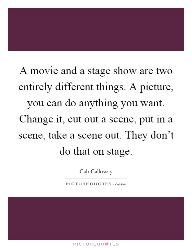 A movie and a stage show are two entirely different things. A picture, you can do anything you want. Change it, cut out a scene, put in a scene, take a scene out. They don't do that on stage. Picture Quote #1